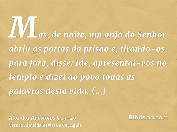 Mas, de noite, um anjo do Senhor abriu as portas da prisão e, tirando-os para fora, disse:Ide, apresentai-vos no templo e dizei ao povo todas as palavras desta 