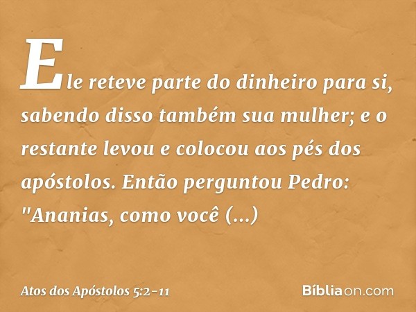 Ele reteve parte do dinheiro para si, sabendo disso também sua mulher; e o restante levou e colocou aos pés dos apóstolos. Então perguntou Pedro: "Ananias, como