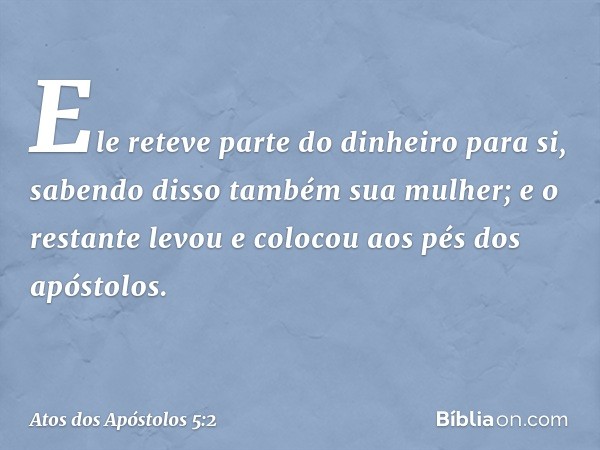 Ele reteve parte do dinheiro para si, sabendo disso também sua mulher; e o restante levou e colocou aos pés dos apóstolos. -- Atos dos Apóstolos 5:2