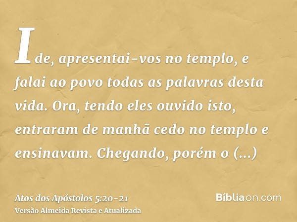 Ide, apresentai-vos no templo, e falai ao povo todas as palavras desta vida.Ora, tendo eles ouvido isto, entraram de manhã cedo no templo e ensinavam. Chegando,