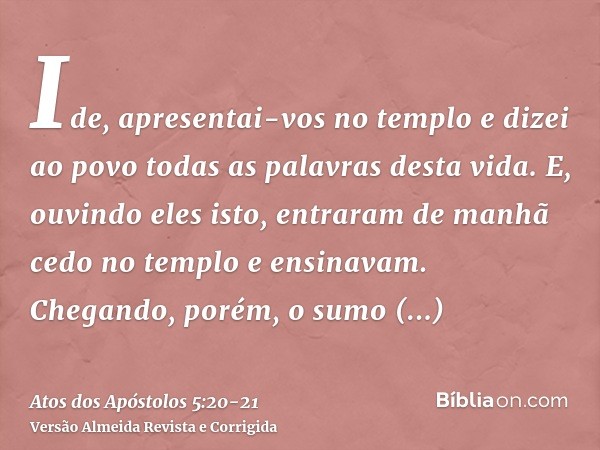 Ide, apresentai-vos no templo e dizei ao povo todas as palavras desta vida.E, ouvindo eles isto, entraram de manhã cedo no templo e ensinavam. Chegando, porém, 