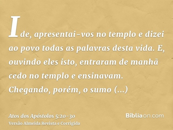 Ide, apresentai-vos no templo e dizei ao povo todas as palavras desta vida.E, ouvindo eles isto, entraram de manhã cedo no templo e ensinavam. Chegando, porém,