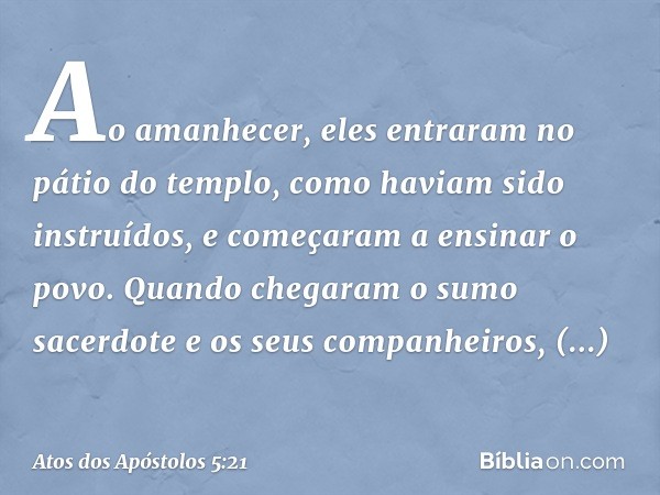 Ao amanhecer, eles entraram no pátio do templo, como haviam sido instruídos, e começaram a ensinar o povo.
Quando chegaram o sumo sacerdote e os seus companheir