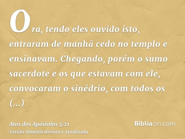 Ora, tendo eles ouvido isto, entraram de manhã cedo no templo e ensinavam. Chegando, porém o sumo sacerdote e os que estavam com ele, convocaram o sinédrio, com