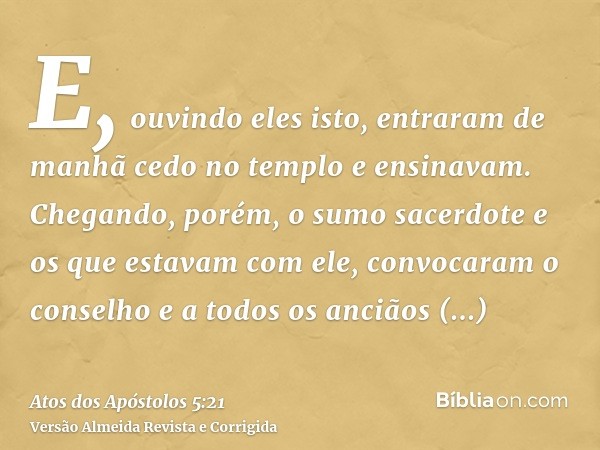 E, ouvindo eles isto, entraram de manhã cedo no templo e ensinavam. Chegando, porém, o sumo sacerdote e os que estavam com ele, convocaram o conselho e a todos 