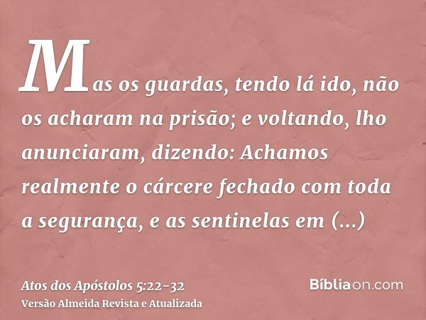 Mas os guardas, tendo lá ido, não os acharam na prisão; e voltando, lho anunciaram,dizendo: Achamos realmente o cárcere fechado com toda a segurança, e as senti