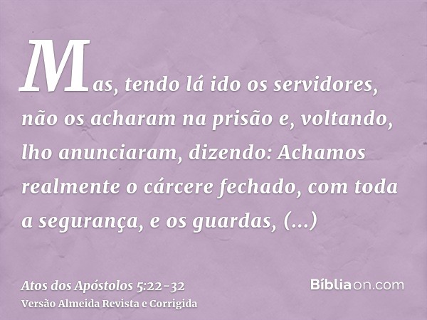 Mas, tendo lá ido os servidores, não os acharam na prisão e, voltando, lho anunciaram,dizendo: Achamos realmente o cárcere fechado, com toda a segurança, e os g
