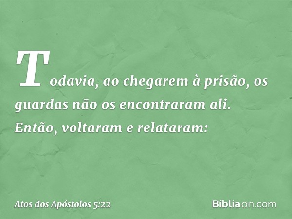 Todavia, ao chegarem à prisão, os guardas não os encontraram ali. Então, voltaram e relataram: -- Atos dos Apóstolos 5:22