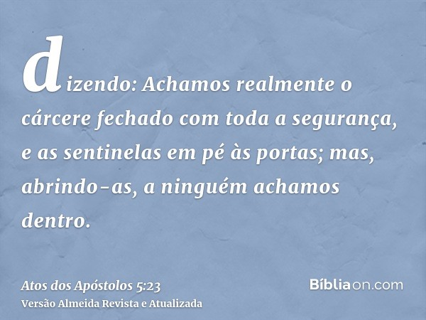 dizendo: Achamos realmente o cárcere fechado com toda a segurança, e as sentinelas em pé às portas; mas, abrindo-as, a ninguém achamos dentro.