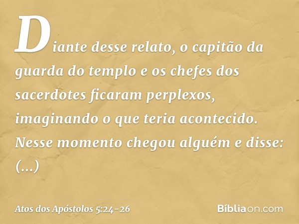 Diante desse relato, o capitão da guarda do templo e os chefes dos sacerdotes ficaram perplexos, imaginando o que teria acontecido. Nesse momento chegou alguém 