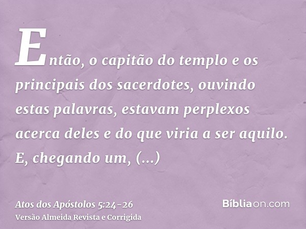 Então, o capitão do templo e os principais dos sacerdotes, ouvindo estas palavras, estavam perplexos acerca deles e do que viria a ser aquilo.E, chegando um, an