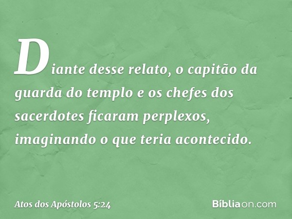 Diante desse relato, o capitão da guarda do templo e os chefes dos sacerdotes ficaram perplexos, imaginando o que teria acontecido. -- Atos dos Apóstolos 5:24