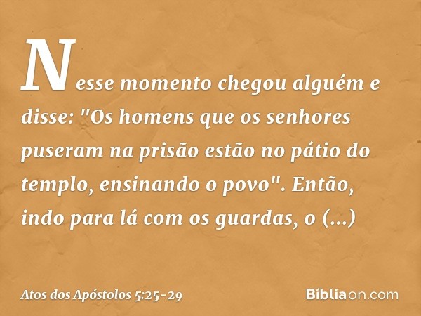 Nesse momento chegou alguém e disse: "Os homens que os senhores puseram na prisão estão no pátio do templo, ensinando o povo". Então, indo para lá com os guarda