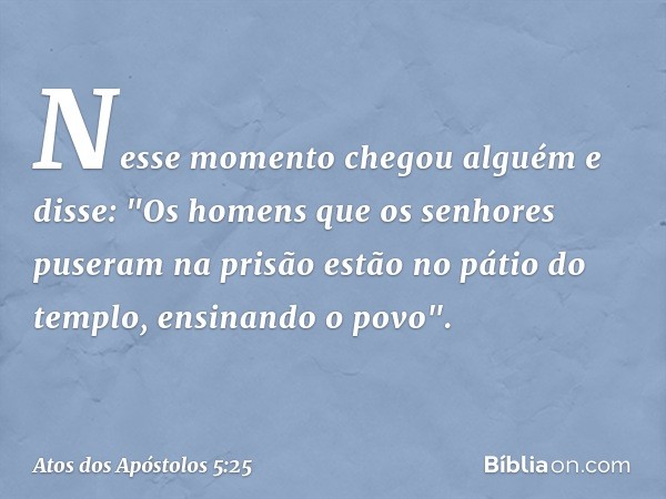 Nesse momento chegou alguém e disse: "Os homens que os senhores puseram na prisão estão no pátio do templo, ensinando o povo". -- Atos dos Apóstolos 5:25