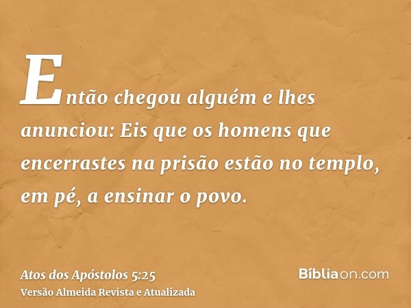 Então chegou alguém e lhes anunciou: Eis que os homens que encerrastes na prisão estão no templo, em pé, a ensinar o povo.