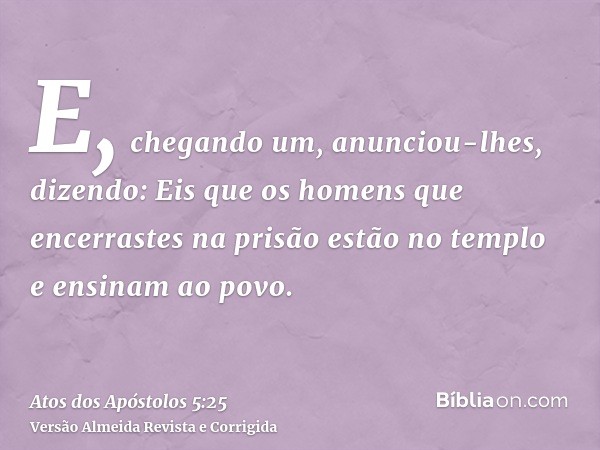 E, chegando um, anunciou-lhes, dizendo: Eis que os homens que encerrastes na prisão estão no templo e ensinam ao povo.