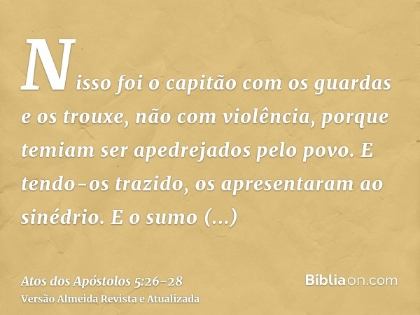 Nisso foi o capitão com os guardas e os trouxe, não com violência, porque temiam ser apedrejados pelo povo.E tendo-os trazido, os apresentaram ao sinédrio. E o 