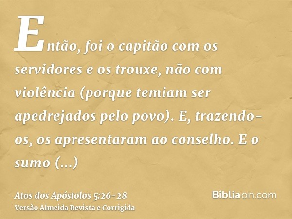 Então, foi o capitão com os servidores e os trouxe, não com violência (porque temiam ser apedrejados pelo povo).E, trazendo-os, os apresentaram ao conselho. E o