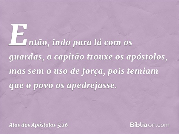 Então, indo para lá com os guardas, o capitão trouxe os apóstolos, mas sem o uso de força, pois temiam que o povo os apedrejasse. -- Atos dos Apóstolos 5:26