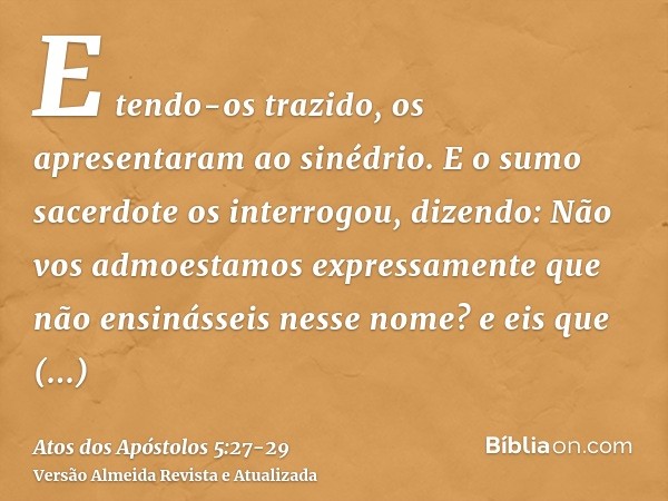 E tendo-os trazido, os apresentaram ao sinédrio. E o sumo sacerdote os interrogou, dizendo:Não vos admoestamos expressamente que não ensinásseis nesse nome? e e