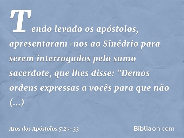 Tendo levado os apóstolos, apresentaram-nos ao Sinédrio para serem interrogados pelo sumo sacerdote, que lhes disse: "Demos ordens expressas a vocês para que nã