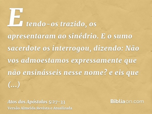 E tendo-os trazido, os apresentaram ao sinédrio. E o sumo sacerdote os interrogou, dizendo:Não vos admoestamos expressamente que não ensinásseis nesse nome? e e