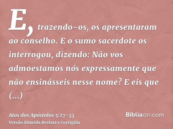 E, trazendo-os, os apresentaram ao conselho. E o sumo sacerdote os interrogou, dizendo:Não vos admoestamos nós expressamente que não ensinásseis nesse nome? E e