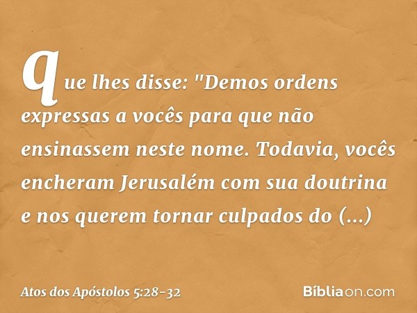 que lhes disse: "Demos ordens expressas a vocês para que não ensinassem neste nome. Todavia, vocês encheram Jerusalém com sua doutrina e nos querem tornar culpa