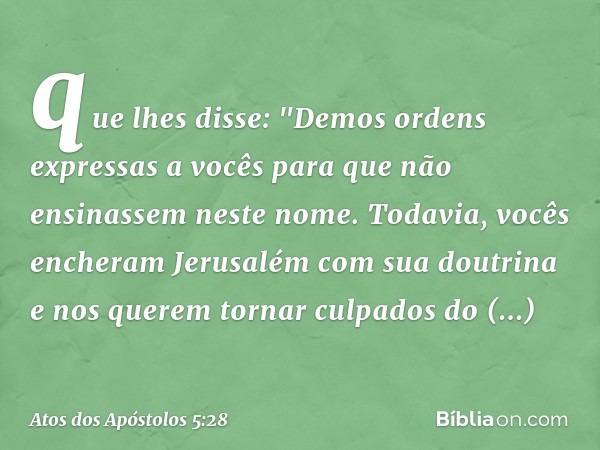 que lhes disse: "Demos ordens expressas a vocês para que não ensinassem neste nome. Todavia, vocês encheram Jerusalém com sua doutrina e nos querem tornar culpa