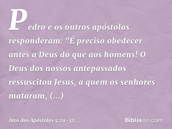 Pedro e os outros apóstolos responderam: "É preciso obedecer antes a Deus do que aos homens! O Deus dos nossos antepassados ressuscitou Jesus, a quem os senhore