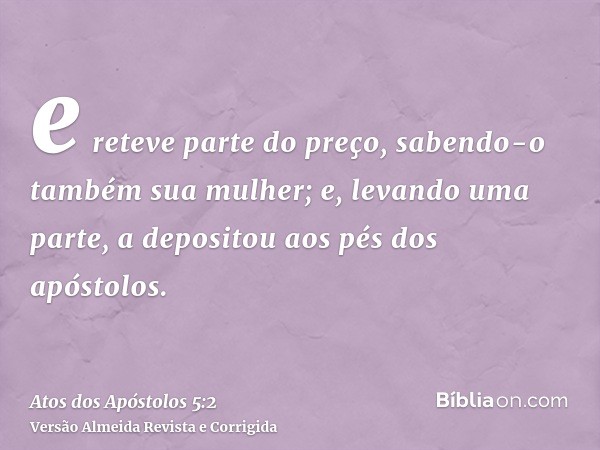 e reteve parte do preço, sabendo-o também sua mulher; e, levando uma parte, a depositou aos pés dos apóstolos.