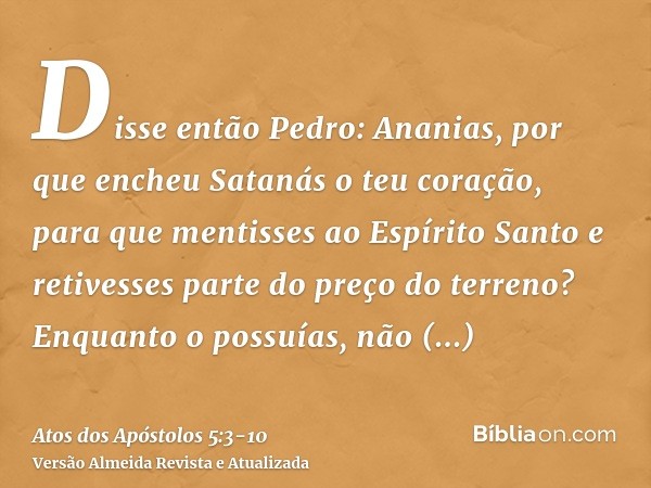 Disse então Pedro: Ananias, por que encheu Satanás o teu coração, para que mentisses ao Espírito Santo e retivesses parte do preço do terreno?Enquanto o possuía