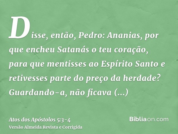 Disse, então, Pedro: Ananias, por que encheu Satanás o teu coração, para que mentisses ao Espírito Santo e retivesses parte do preço da herdade?Guardando-a, não