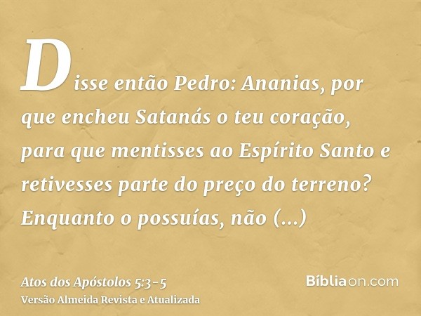 Disse então Pedro: Ananias, por que encheu Satanás o teu coração, para que mentisses ao Espírito Santo e retivesses parte do preço do terreno?Enquanto o possuía