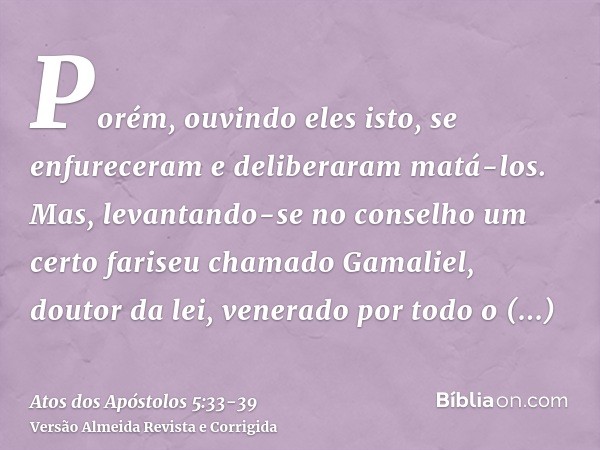 Porém, ouvindo eles isto, se enfureceram e deliberaram matá-los.Mas, levantando-se no conselho um certo fariseu chamado Gamaliel, doutor da lei, venerado por to