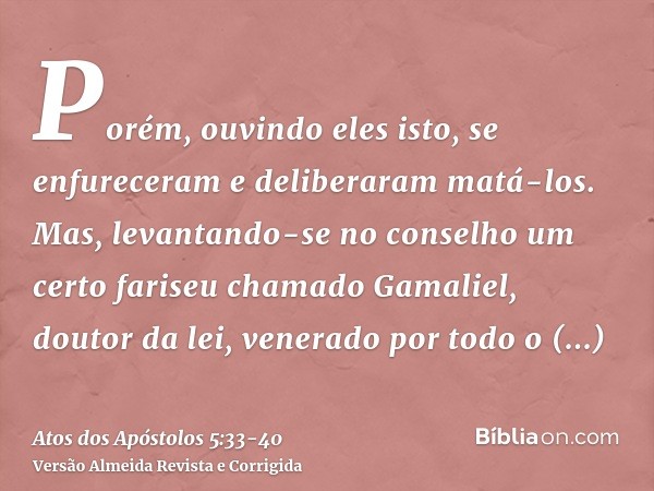 Porém, ouvindo eles isto, se enfureceram e deliberaram matá-los.Mas, levantando-se no conselho um certo fariseu chamado Gamaliel, doutor da lei, venerado por to