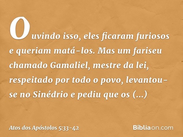 Ouvindo isso, eles ficaram furiosos e queriam matá-los. Mas um fariseu chamado Gamaliel, mestre da lei, respeitado por todo o povo, levantou-se no Sinédrio e pe