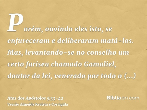 Porém, ouvindo eles isto, se enfureceram e deliberaram matá-los.Mas, levantando-se no conselho um certo fariseu chamado Gamaliel, doutor da lei, venerado por to