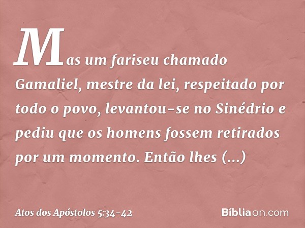 Mas um fariseu chamado Gamaliel, mestre da lei, respeitado por todo o povo, levantou-se no Sinédrio e pediu que os homens fossem retirados por um momento. Então