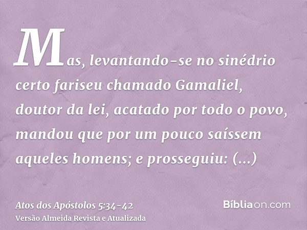 Mas, levantando-se no sinédrio certo fariseu chamado Gamaliel, doutor da lei, acatado por todo o povo, mandou que por um pouco saíssem aqueles homens;e prossegu