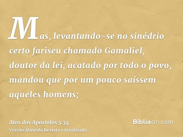 Mas, levantando-se no sinédrio certo fariseu chamado Gamaliel, doutor da lei, acatado por todo o povo, mandou que por um pouco saíssem aqueles homens;