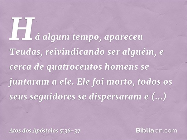 Há algum tempo, apareceu Teudas, reivindicando ser alguém, e cerca de quatrocentos homens se juntaram a ele. Ele foi morto, todos os seus seguidores se dispersa