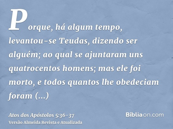 Porque, há algum tempo, levantou-se Teudas, dizendo ser alguém; ao qual se ajuntaram uns quatrocentos homens; mas ele foi morto, e todos quantos lhe obedeciam f