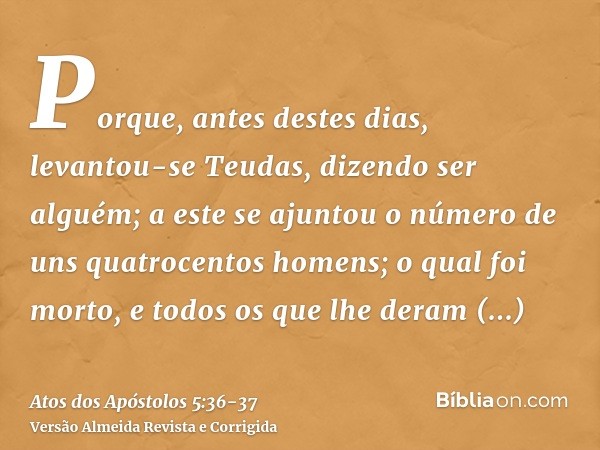 Porque, antes destes dias, levantou-se Teudas, dizendo ser alguém; a este se ajuntou o número de uns quatrocentos homens; o qual foi morto, e todos os que lhe d