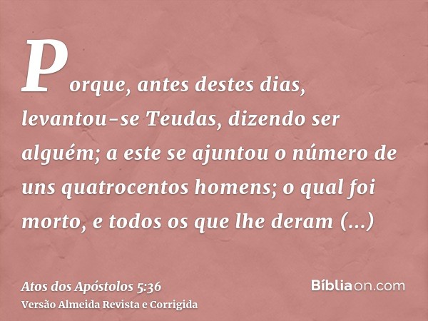 Porque, antes destes dias, levantou-se Teudas, dizendo ser alguém; a este se ajuntou o número de uns quatrocentos homens; o qual foi morto, e todos os que lhe d