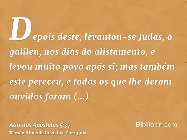 Depois deste, levantou-se Judas, o galileu, nos dias do alistamento, e levou muito povo após si; mas também este pereceu, e todos os que lhe deram ouvidos foram
