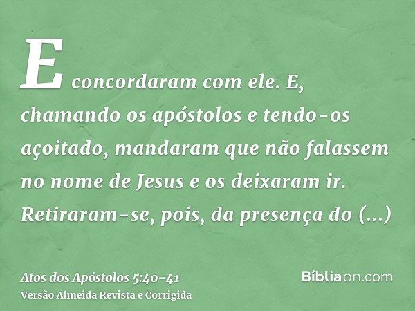 E concordaram com ele. E, chamando os apóstolos e tendo-os açoitado, mandaram que não falassem no nome de Jesus e os deixaram ir.Retiraram-se, pois, da presença