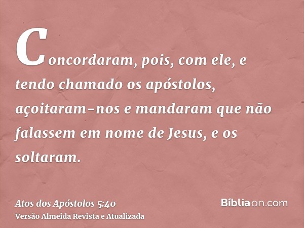 Concordaram, pois, com ele, e tendo chamado os apóstolos, açoitaram-nos e mandaram que não falassem em nome de Jesus, e os soltaram.