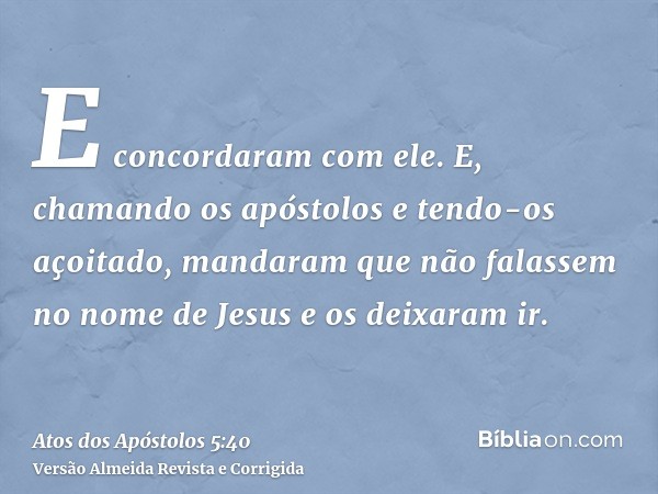 E concordaram com ele. E, chamando os apóstolos e tendo-os açoitado, mandaram que não falassem no nome de Jesus e os deixaram ir.