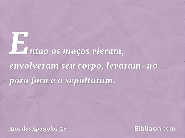 Então os moços vieram, envolveram seu corpo, levaram-no para fora e o sepultaram. -- Atos dos Apóstolos 5:6